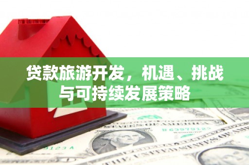 德安贷款旅游开发，机遇、挑战与可持续发展策略