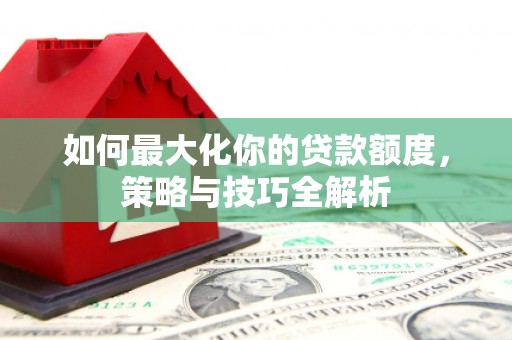 德安如何最大化你的贷款额度，策略与技巧全解析