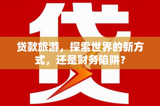 德安贷款旅游，探索世界的新方式，还是财务陷阱？