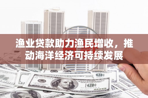 德安渔业贷款助力渔民增收，推动海洋经济可持续发展